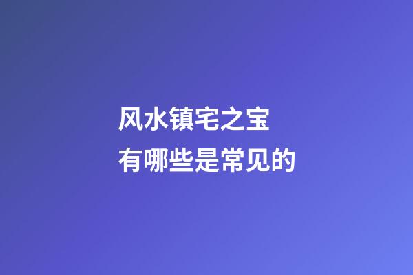 风水镇宅之宝 有哪些是常见的